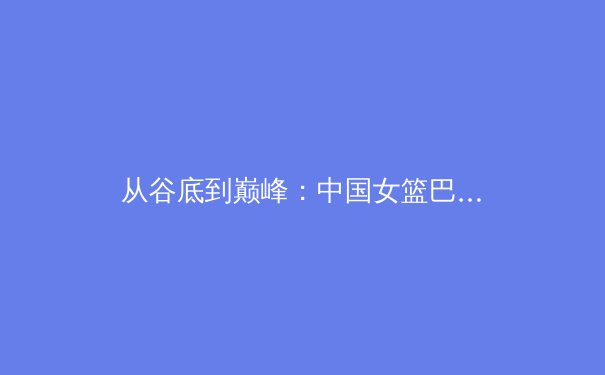 从谷底到巅峰：中国女篮巴黎周期战术体系的重构与突破 - 2