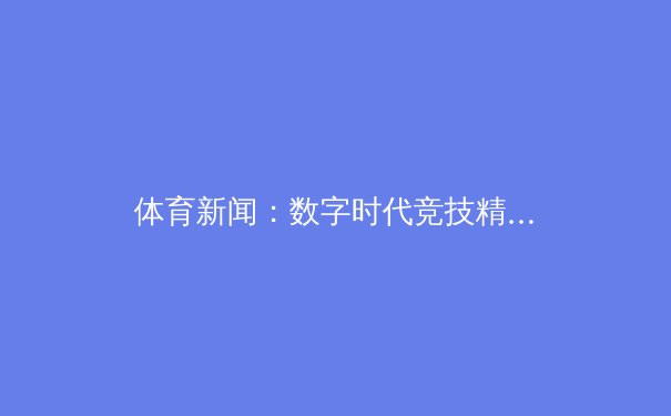 体育新闻：数字时代竞技精神与商业价值的碰撞与融合 - 2