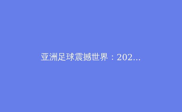 亚洲足球震撼世界：2022世界杯奇迹背后的深度解析