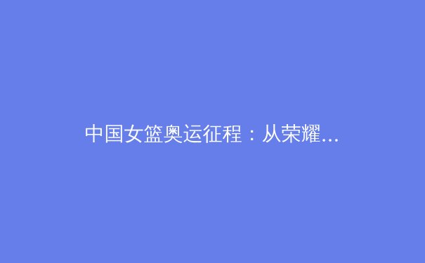 中国女篮奥运征程：从荣耀到挑战，新一代球员如何承载希望 - 2